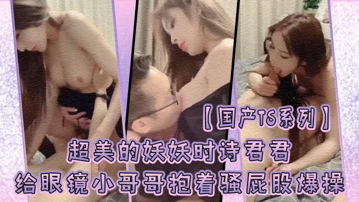 国产TS系列超美的妖妖时诗君君给眼镜小哥哥口硬了.主动骑乘上位抱着骚屁股爆操