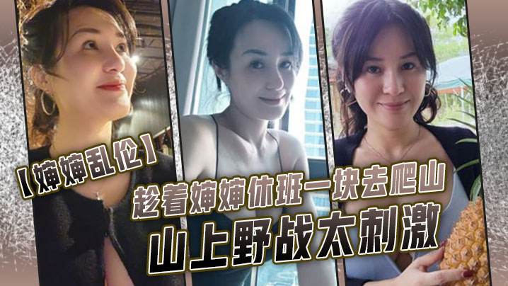 婶婶乱伦趁着婶婶休班一块去爬山山上野战太刺激婶婶.井喷式爆白浆爽爆了